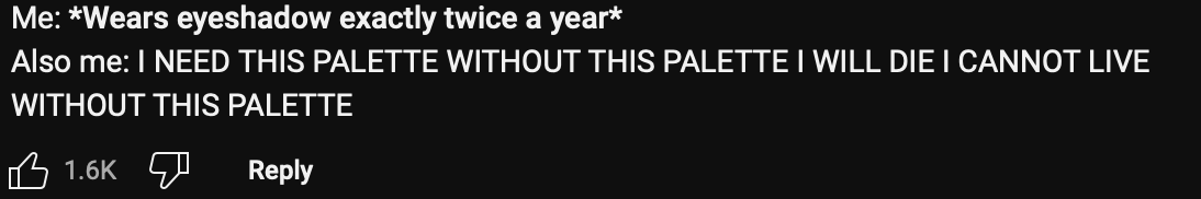 text from a youtube comment under Jackie Aina’s collaboration reveal: Me*wears eyeshadow exactly twice a year* Also me: INEED THIS PALETTE WITHOUT THIS PALETTE I WILL DIE I CANNOT LIVE WITHOUT THIS PALETTE