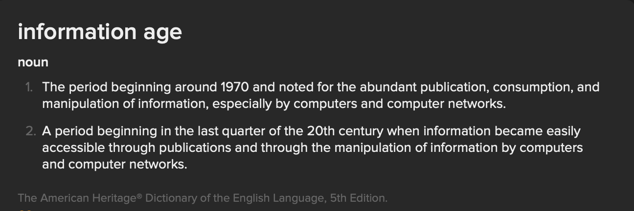 image with the following text: information age noun The period beginning around 1970 and noted for the abundant publication, consumption, and manipulation of information, especially by computers and computer networks. A period beginning in the last quarter of the 20th century when information became easily accessible through publications and through the manipulation of information by computers and computer networks. from the American Heritage Dictionary of the English Language, 5th Edition.