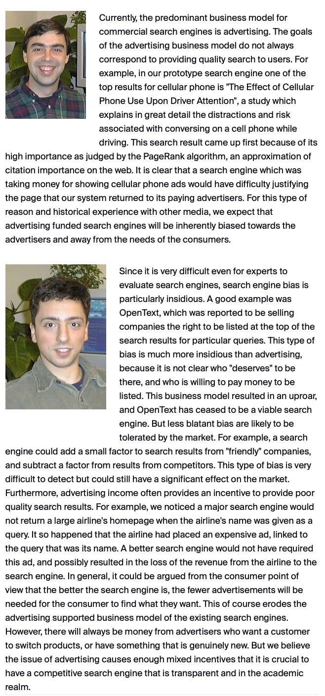 Currently, the predominant business model for commercial search engines is advertising. The goals of the advertising business model do not always correspond to providing quality search to users. For example, in our prototype search engine one of the top results for cellular phone is "The Effect of Cellular Phone Use Upon Driver Attention", a study which explains in great detail the distractions and risk associated with conversing on a cell phone while driving. This search result came up first because of its high importance as judged by the PageRank algorithm, an approximation of citation importance on the web. It is clear that a search engine which was taking money for showing cellular phone ads would have difficulty justifying the page that our system returned to its paying advertisers. For this type of reason and historical experience with other media, we expect that advertising funded search engines will be inherently biased towards the advertisers and away from the needs of the consumers.  dmm121906g1.jpg Since it is very difficult even for experts to evaluate search engines, search engine bias is particularly insidious. A good example was OpenText, which was reported to be selling companies the right to be listed at the top of the search results for particular queries. This type of bias is much more insidious than advertising, because it is not clear who "deserves" to be there, and who is willing to pay money to be listed. This business model resulted in an uproar, and OpenText has ceased to be a viable search engine. But less blatant bias are likely to be tolerated by the market. For example, a search engine could add a small factor to search results from "friendly" companies, and subtract a factor from results from competitors. This type of bias is very difficult to detect but could still have a significant effect on the market. Furthermore, advertising income often provides an incentive to provide poor quality search results. For example, we noticed a major search engine would not return a large airline's homepage when the airline's name was given as a query. It so happened that the airline had placed an expensive ad, linked to the query that was its name. A better search engine would not have required this ad, and possibly resulted in the loss of the revenue from the airline to the search engine. In general, it could be argued from the consumer point of view that the better the search engine is, the fewer advertisements will be needed for the consumer to find what they want. This of course erodes the advertising supported business model of the existing search engines. However, there will always be money from advertisers who want a customer to switch products, or have something that is genuinely new. But we believe the issue of advertising causes enough mixed incentives that it is crucial to have a competitive search engine that is transparent and in the academic realm